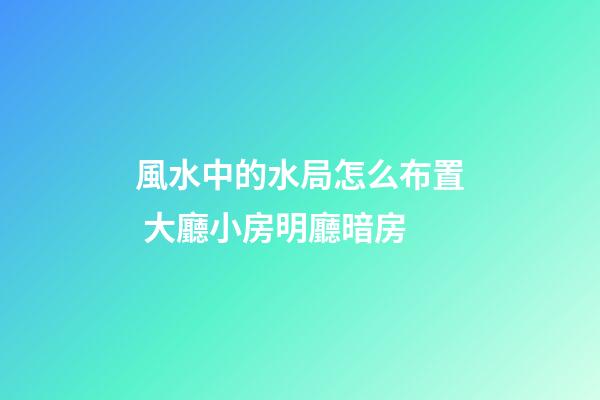 風水中的水局怎么布置 大廳小房明廳暗房